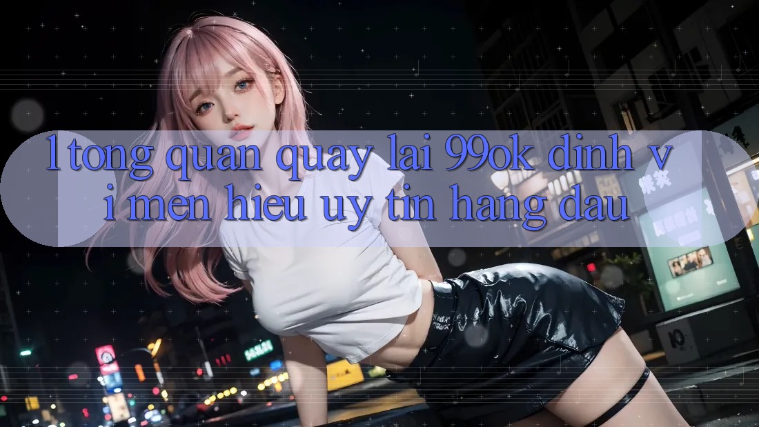 1. Tổng Quan Quay lại 99ok: Định Vị Mến Hiệu Uy Tín Hàng Đầu 1. Tổng Quan Quay lại 99ok: Định Vị Mến Hiệu Uy Tín Hàng Đầu