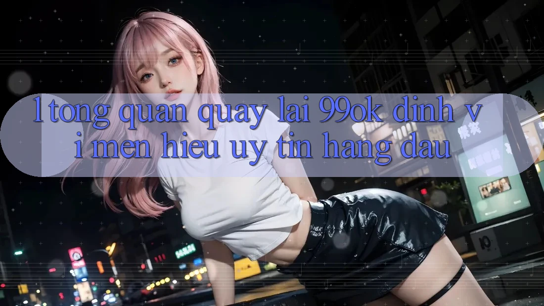 1. Tổng Quan Quay lại 99ok: Định Vị Mến Hiệu Uy tín Hàng Đầu 1. Tổng Quan Quay lại 99ok: Định Vị Mến Hiệu Uy tín Hàng Đầu