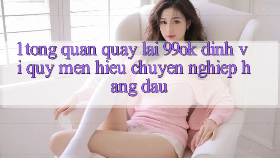1. Tổng Quan Quay lại 99ok: Định Vị Quý mến Hiệu Chuyên nghiệp Hàng Đầu 1. Tổng Quan Quay lại 99ok: Định Vị Quý mến Hiệu Chuyên nghiệp Hàng Đầu