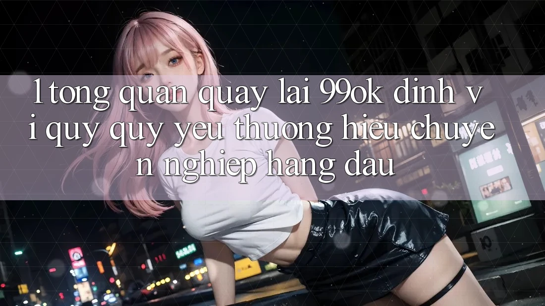 1. Tổng Quan Quay lại 99ok: Định Vị Quý quý yêu thương Hiệu Chuyên nghiệp Hàng Đầu