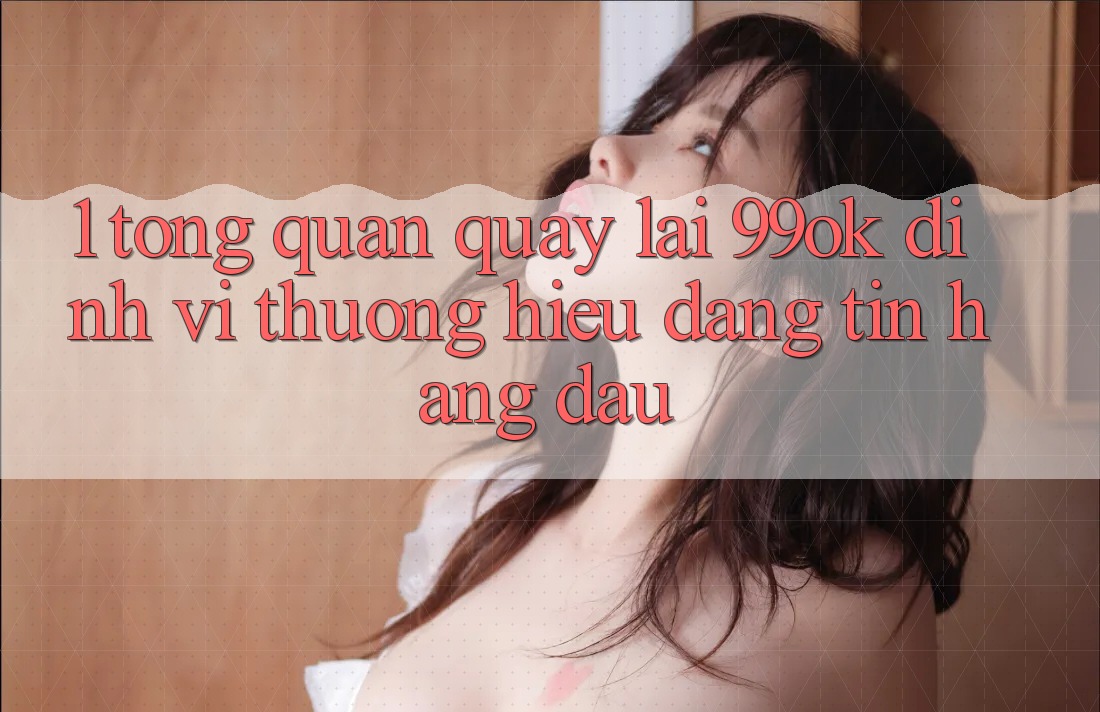 1. Tổng Quan Quay lại 99ok: Định Vị Thương Hiệu Đáng tin Hàng Đầu 1. Tổng Quan Quay lại 99ok: Định Vị Thương Hiệu Đáng tin Hàng Đầu