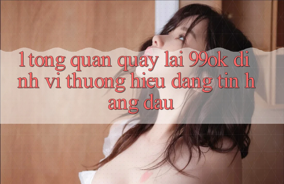 1. Tổng Quan Quay lại 99ok: Định Vị Thương Hiệu Đáng tin Hàng Đầu 1. Tổng Quan Quay lại 99ok: Định Vị Thương Hiệu Đáng tin Hàng Đầu