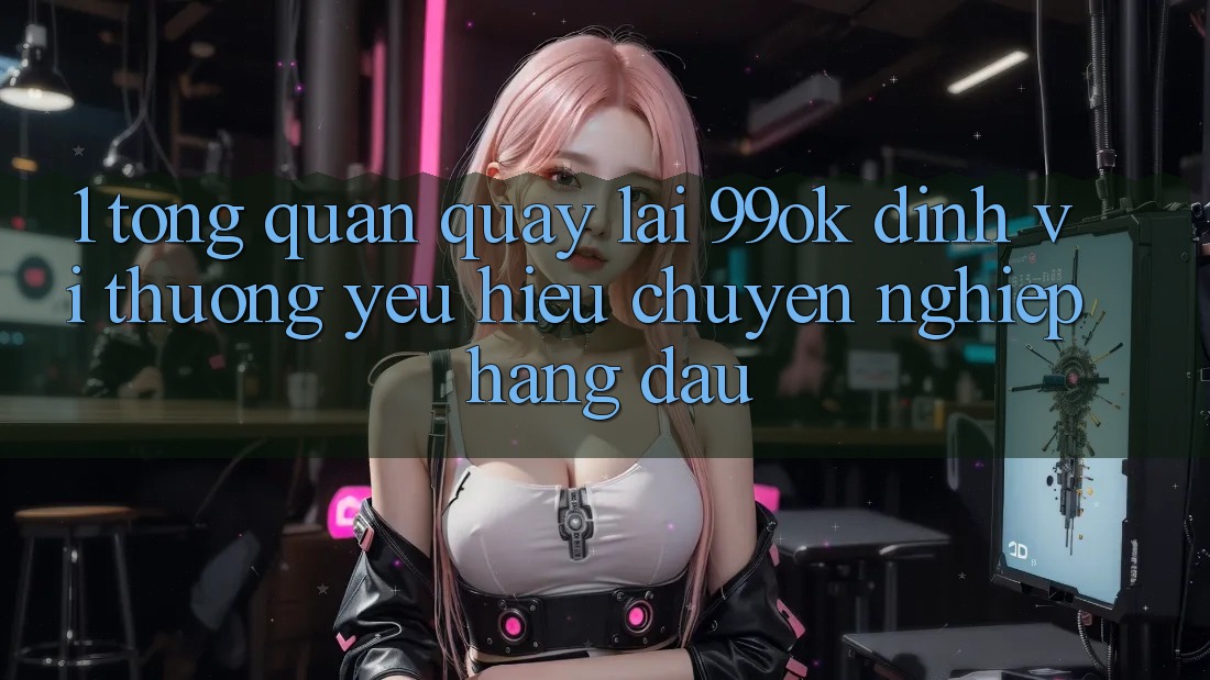 1. Tổng Quan Quay lại 99ok: Định Vị Thương yêu Hiệu Chuyên nghiệp Hàng Đầu 1. Tổng Quan Quay lại 99ok: Định Vị Thương yêu Hiệu Chuyên nghiệp Hàng Đầu
