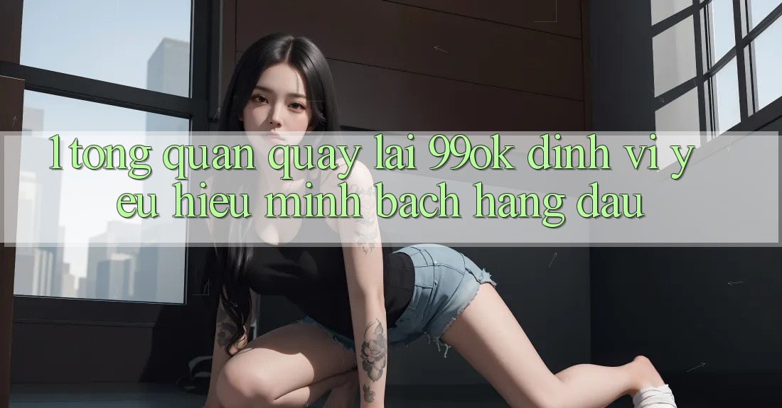 1. Tổng Quan Quay lại 99ok: Định Vị Yêu Hiệu Minh bạch Hàng Đầu