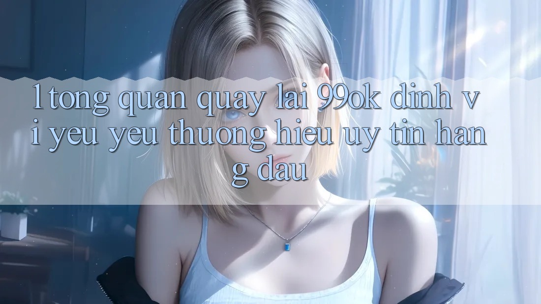 1. Tổng Quan Quay lại 99ok: Định Vị Yêu yêu thương Hiệu Uy Tín Hàng Đầu 1. Tổng Quan Quay lại 99ok: Định Vị Yêu yêu thương Hiệu Uy Tín Hàng Đầu