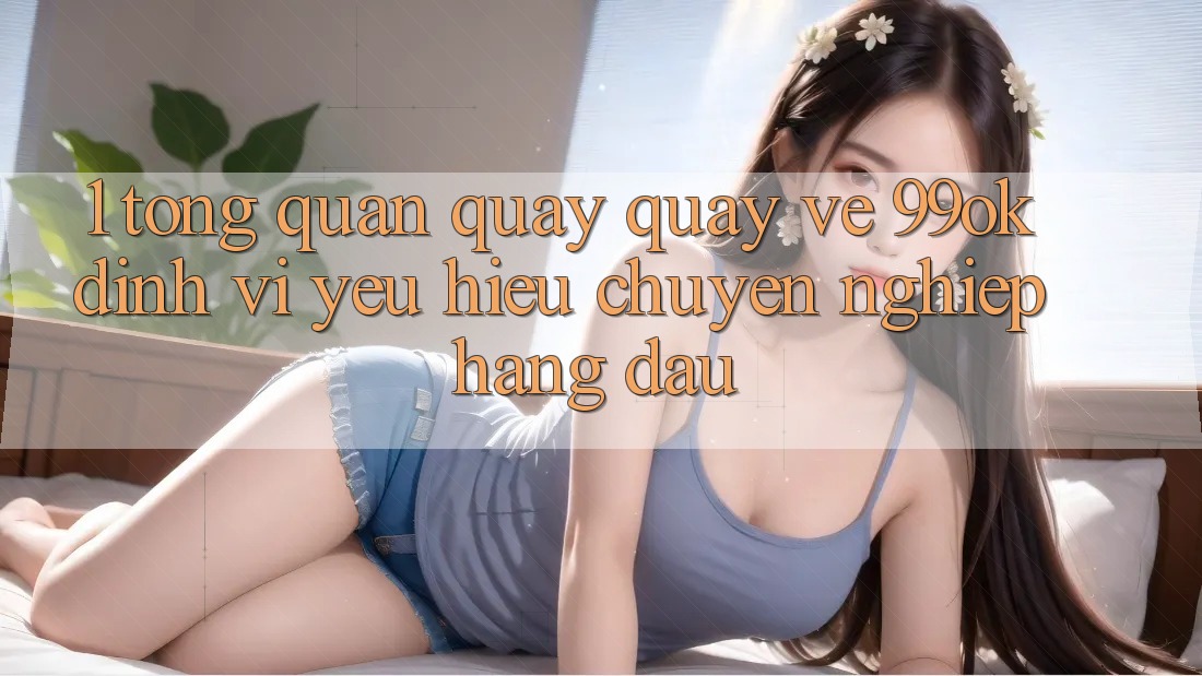 1. Tổng Quan Quay quay về 99ok: Định Vị Yêu Hiệu Chuyên nghiệp Hàng Đầu 1. Tổng Quan Quay quay về 99ok: Định Vị Yêu Hiệu Chuyên nghiệp Hàng Đầu