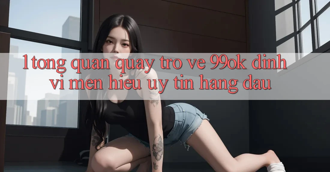1. Tổng Quan Quay trở về 99ok: Định Vị Mến Hiệu Uy Tín Hàng Đầu