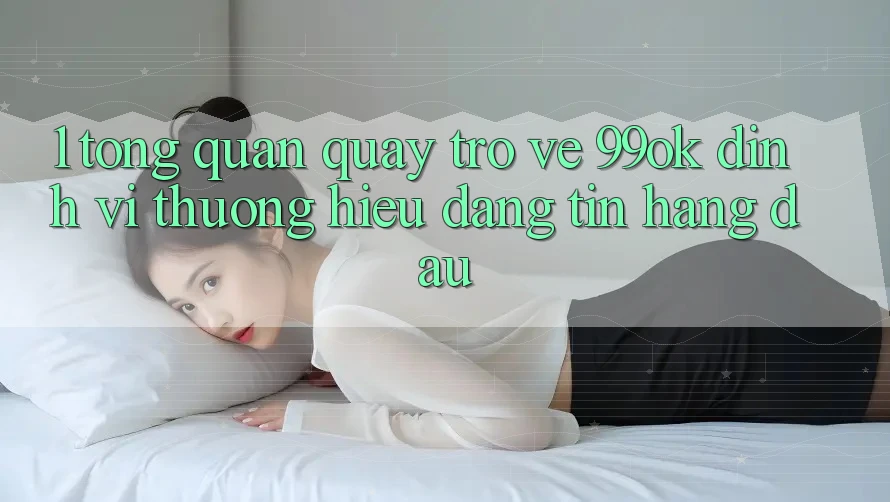 1. Tổng Quan Quay trở về 99ok: Định Vị Thương Hiệu Đáng tin Hàng Đầu 1. Tổng Quan Quay trở về 99ok: Định Vị Thương Hiệu Đáng tin Hàng Đầu