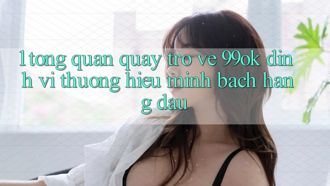 1. Tổng Quan Quay trở về 99ok: Định Vị Thương Hiệu Minh bạch Hàng Đầu 1. Tổng Quan Quay trở về 99ok: Định Vị Thương Hiệu Minh bạch Hàng Đầu