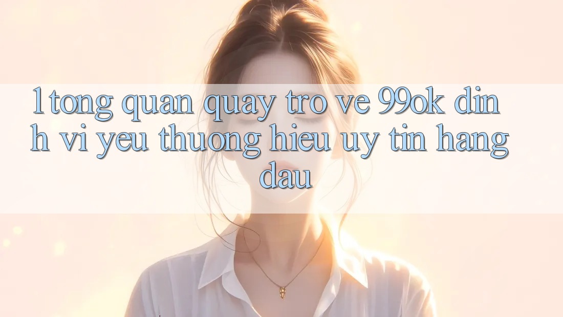 1. Tổng Quan Quay trở về 99ok: Định Vị Yêu thương Hiệu Uy Tín Hàng Đầu 1. Tổng Quan Quay trở về 99ok: Định Vị Yêu thương Hiệu Uy Tín Hàng Đầu