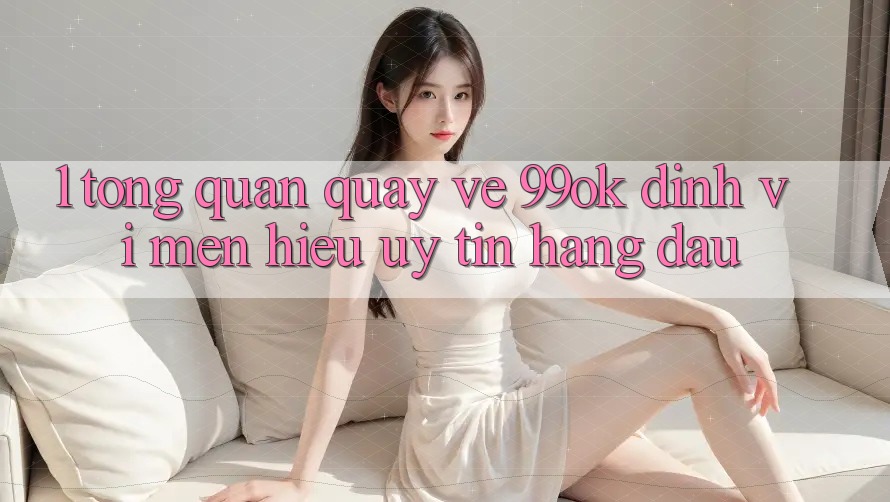 1. Tổng Quan Quay về 99ok: Định Vị Mến Hiệu Uy Tín Hàng Đầu 1. Tổng Quan Quay về 99ok: Định Vị Mến Hiệu Uy Tín Hàng Đầu