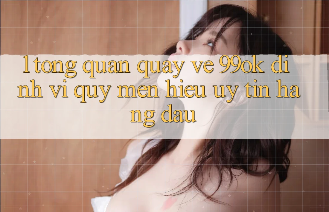 1. Tổng Quan Quay về 99ok: Định Vị Quý mến Hiệu Uy Tín Hàng Đầu 1. Tổng Quan Quay về 99ok: Định Vị Quý mến Hiệu Uy Tín Hàng Đầu