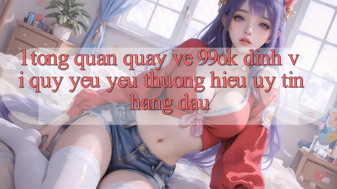 1. Tổng Quan Quay về 99ok: Định Vị Quý yêu yêu thương Hiệu Uy Tín Hàng Đầu 1. Tổng Quan Quay về 99ok: Định Vị Quý yêu yêu thương Hiệu Uy Tín Hàng Đầu