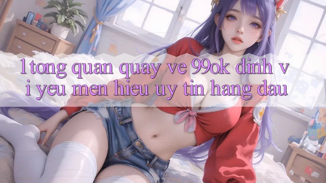 1. Tổng Quan Quay về 99ok: Định Vị Yêu mến Hiệu Uy Tín Hàng Đầu 1. Tổng Quan Quay về 99ok: Định Vị Yêu mến Hiệu Uy Tín Hàng Đầu