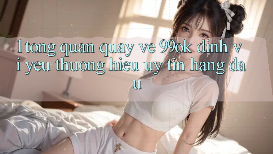 1. Tổng Quan Quay về 99ok: Định Vị Yêu thương Hiệu Uy Tín Hàng Đầu