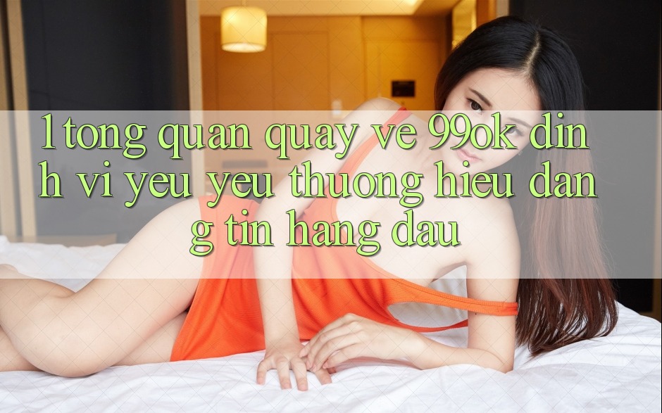 1. Tổng Quan Quay về 99ok: Định Vị Yêu yêu thương Hiệu Đáng tin Hàng Đầu