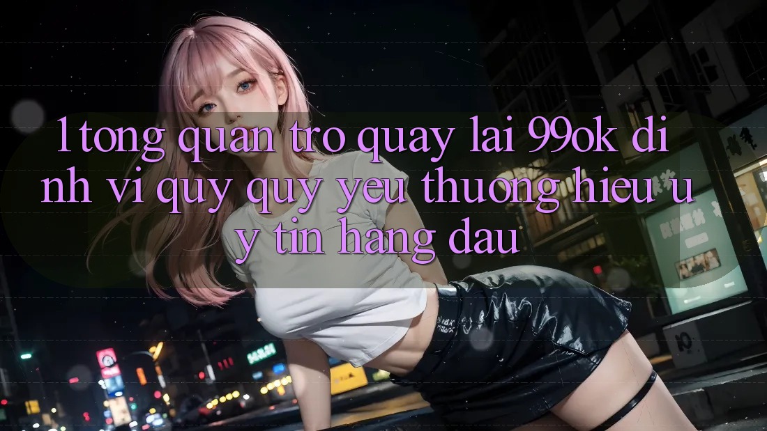 1. Tổng Quan Trở quay lại 99ok: Định Vị Quý quý yêu thương Hiệu Uy Tín Hàng Đầu