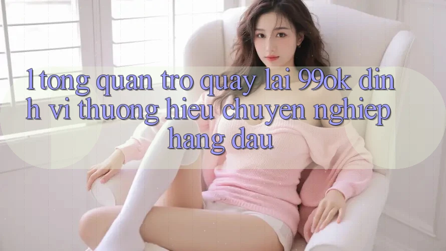 1. Tổng Quan Trở quay lại 99ok: Định Vị Thương Hiệu Chuyên nghiệp Hàng Đầu 1. Tổng Quan Trở quay lại 99ok: Định Vị Thương Hiệu Chuyên nghiệp Hàng Đầu
