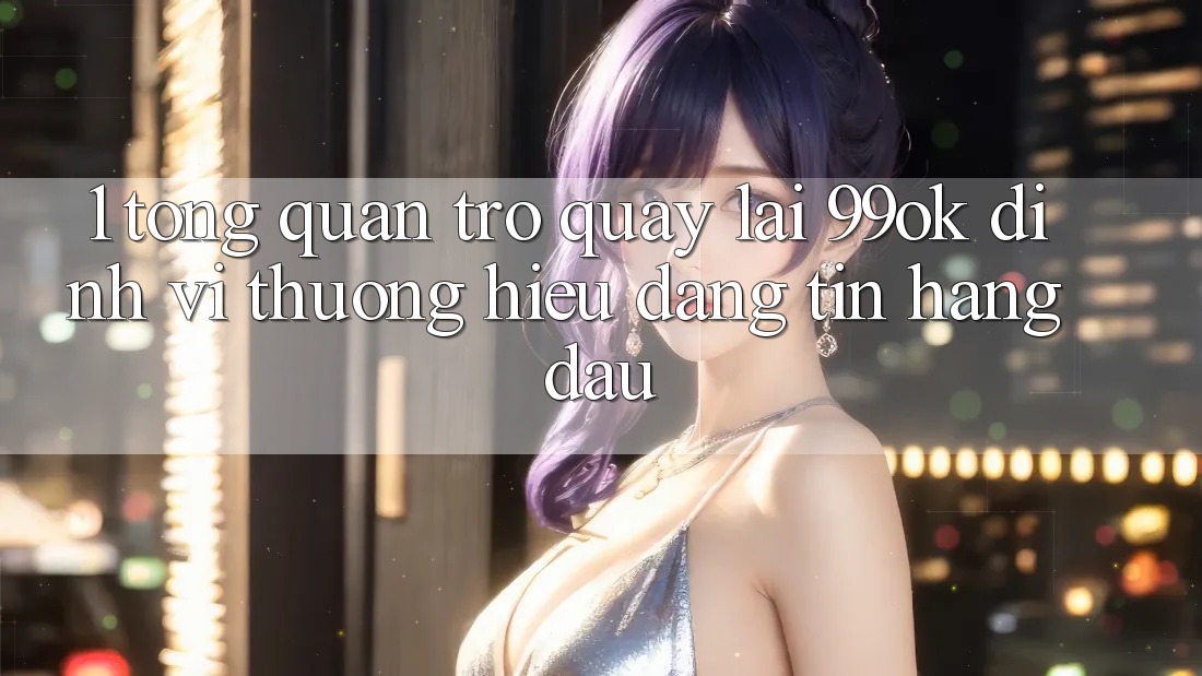 1. Tổng Quan Trở quay lại 99ok: Định Vị Thương Hiệu Đáng tin Hàng Đầu