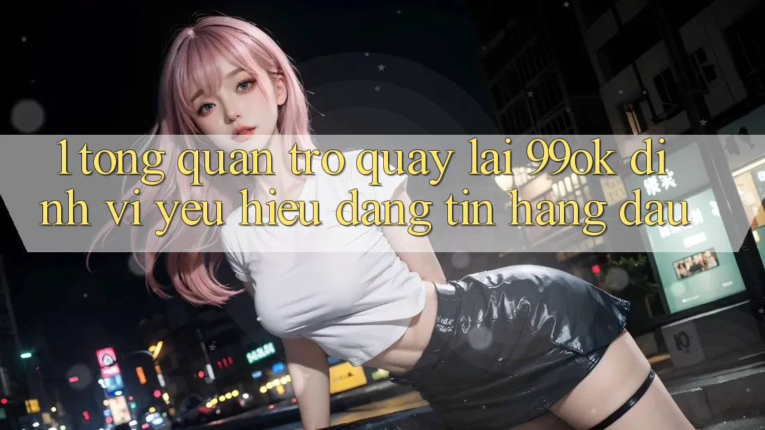1. Tổng Quan Trở quay lại 99ok: Định Vị Yêu Hiệu Đáng tin Hàng Đầu 1. Tổng Quan Trở quay lại 99ok: Định Vị Yêu Hiệu Đáng tin Hàng Đầu