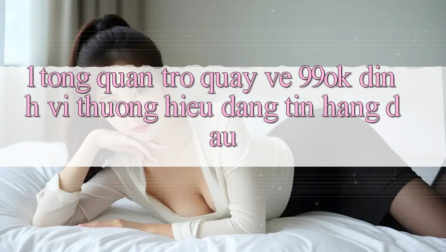 1. Tổng Quan Trở quay về 99ok: Định Vị Thương Hiệu Đáng tin Hàng Đầu 1. Tổng Quan Trở quay về 99ok: Định Vị Thương Hiệu Đáng tin Hàng Đầu