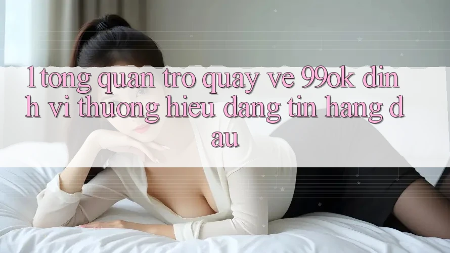 1. Tổng Quan Trở quay về 99ok: Định Vị Thương Hiệu Đáng tin Hàng Đầu 1. Tổng Quan Trở quay về 99ok: Định Vị Thương Hiệu Đáng tin Hàng Đầu