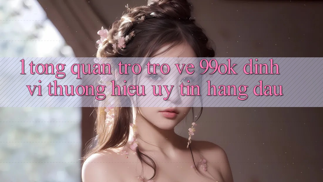 1. Tổng Quan Trở trở về 99ok: Định Vị Thương Hiệu Uy Tín Hàng Đầu 1. Tổng Quan Trở trở về 99ok: Định Vị Thương Hiệu Uy Tín Hàng Đầu