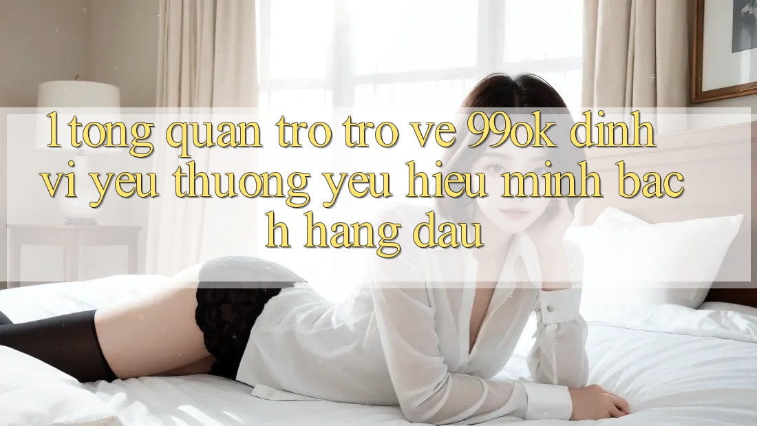 1. Tổng Quan Trở trở về 99ok: Định Vị Yêu thương yêu Hiệu Minh bạch Hàng Đầu