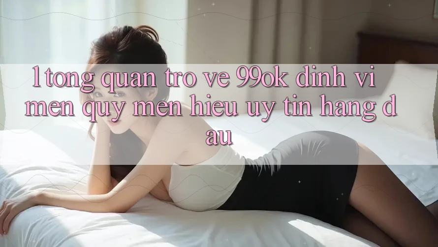 1. Tổng Quan Trở về 99ok: Định Vị Mến quý mến Hiệu Uy Tín Hàng Đầu