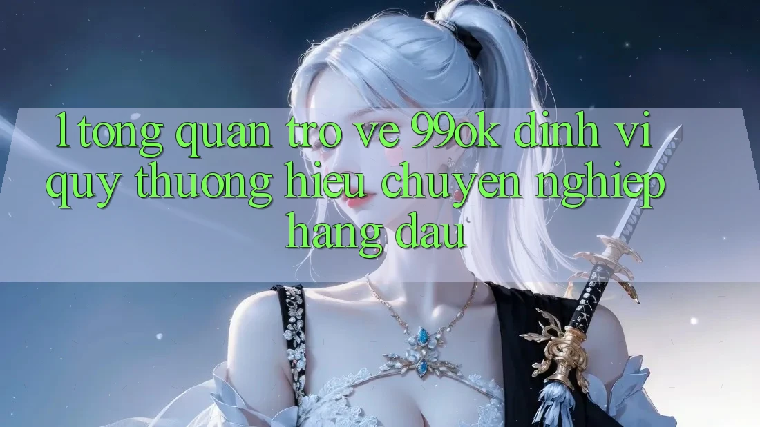 1. Tổng Quan Trở về 99ok: Định Vị Quý thương Hiệu Chuyên nghiệp Hàng Đầu 1. Tổng Quan Trở về 99ok: Định Vị Quý thương Hiệu Chuyên nghiệp Hàng Đầu