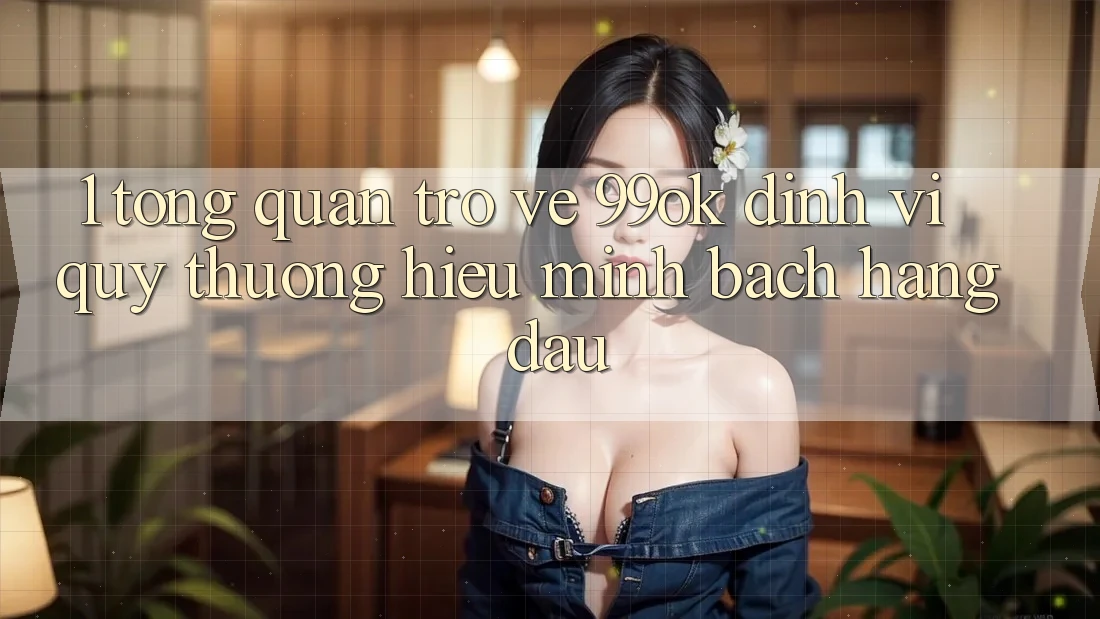 1. Tổng Quan Trở về 99ok: Định Vị Quý thương Hiệu Minh bạch Hàng Đầu 1. Tổng Quan Trở về 99ok: Định Vị Quý thương Hiệu Minh bạch Hàng Đầu