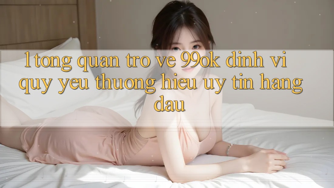 1. Tổng Quan Trở về 99ok: Định Vị Quý yêu thương Hiệu Uy Tín Hàng Đầu 1. Tổng Quan Trở về 99ok: Định Vị Quý yêu thương Hiệu Uy Tín Hàng Đầu