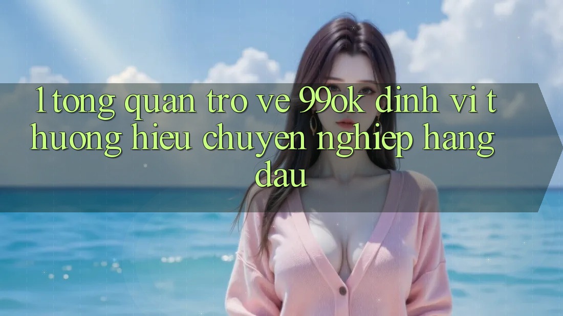 1. Tổng Quan Trở về 99ok: Định Vị Thương Hiệu Chuyên nghiệp Hàng Đầu 1. Tổng Quan Trở về 99ok: Định Vị Thương Hiệu Chuyên nghiệp Hàng Đầu