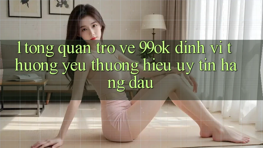 1. Tổng Quan Trở về 99ok: Định Vị Thương yêu thương Hiệu Uy Tín Hàng Đầu 1. Tổng Quan Trở về 99ok: Định Vị Thương yêu thương Hiệu Uy Tín Hàng Đầu