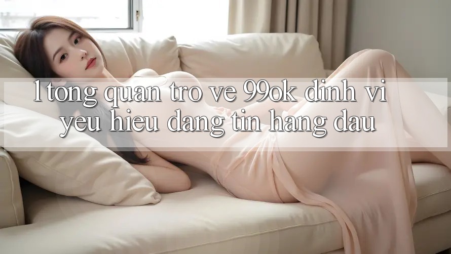 1. Tổng Quan Trở về 99ok: Định Vị Yêu Hiệu Đáng tin Hàng Đầu 1. Tổng Quan Trở về 99ok: Định Vị Yêu Hiệu Đáng tin Hàng Đầu