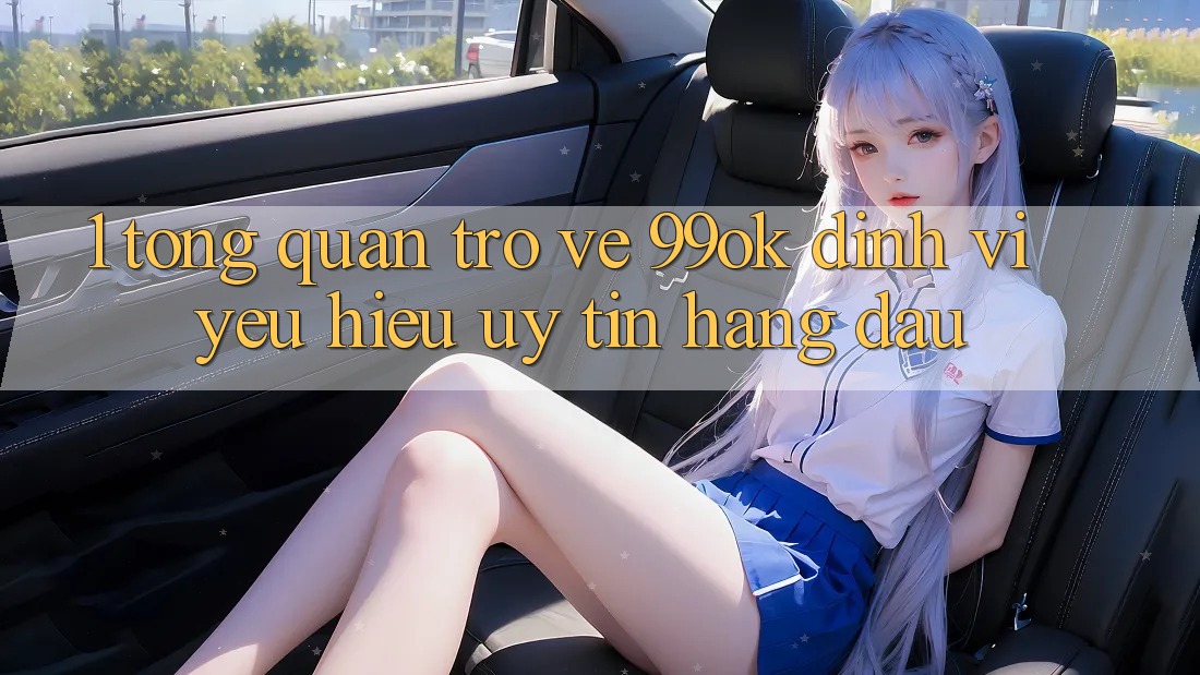 1. Tổng Quan Trở về 99ok: Định Vị Yêu Hiệu Uy Tín Hàng Đầu 1. Tổng Quan Trở về 99ok: Định Vị Yêu Hiệu Uy Tín Hàng Đầu