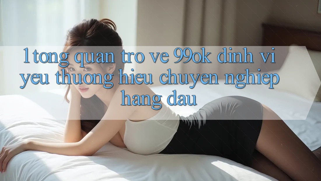 1. Tổng Quan Trở về 99ok: Định Vị Yêu thương Hiệu Chuyên nghiệp Hàng Đầu