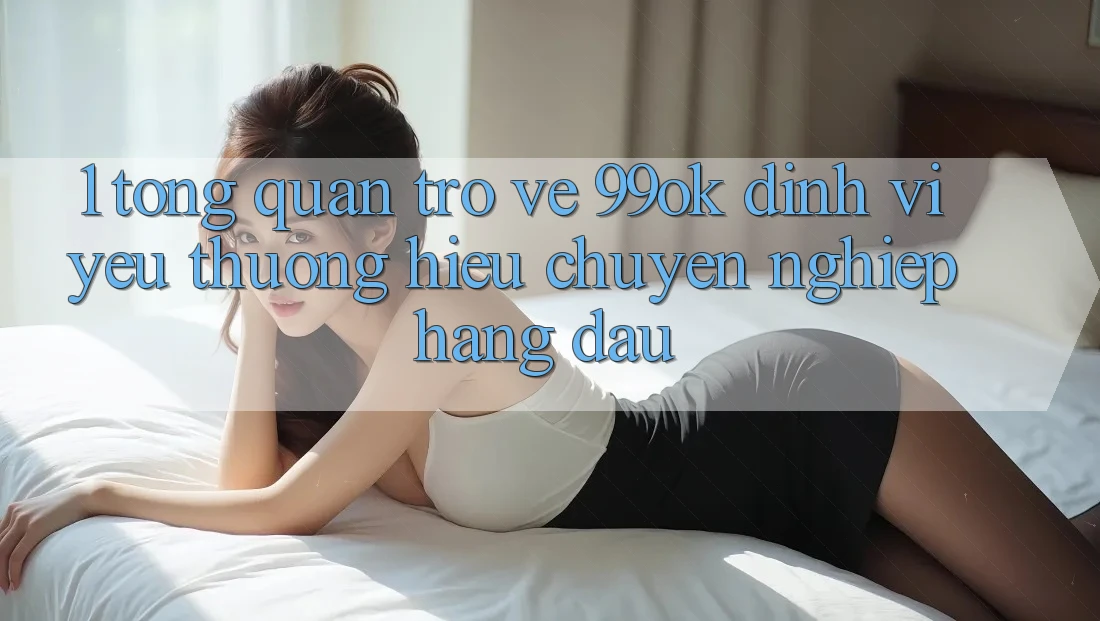 1. Tổng Quan Trở về 99ok: Định Vị Yêu thương Hiệu Chuyên nghiệp Hàng Đầu 1. Tổng Quan Trở về 99ok: Định Vị Yêu thương Hiệu Chuyên nghiệp Hàng Đầu