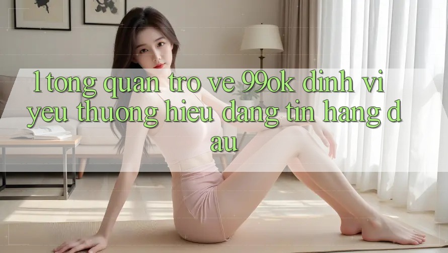 1. Tổng Quan Trở về 99ok: Định Vị Yêu thương Hiệu Đáng tin Hàng Đầu 1. Tổng Quan Trở về 99ok: Định Vị Yêu thương Hiệu Đáng tin Hàng Đầu