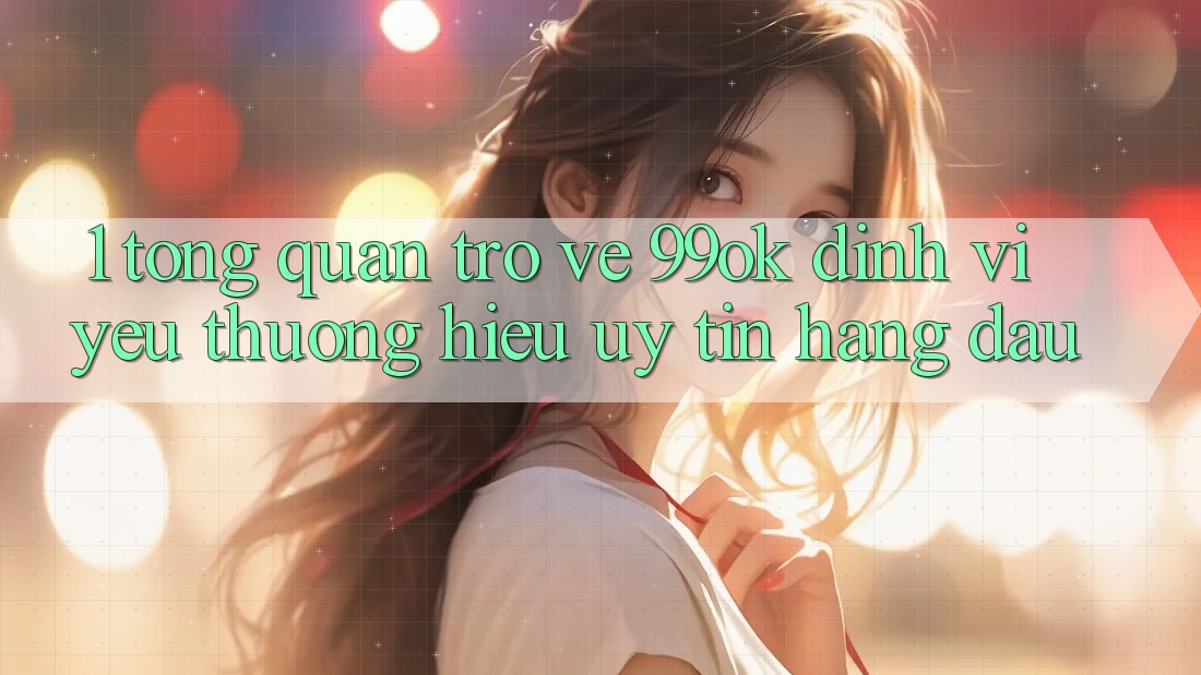 1. Tổng Quan Trở về 99ok: Định Vị Yêu thương Hiệu Uy Tín Hàng Đầu 1. Tổng Quan Trở về 99ok: Định Vị Yêu thương Hiệu Uy Tín Hàng Đầu
