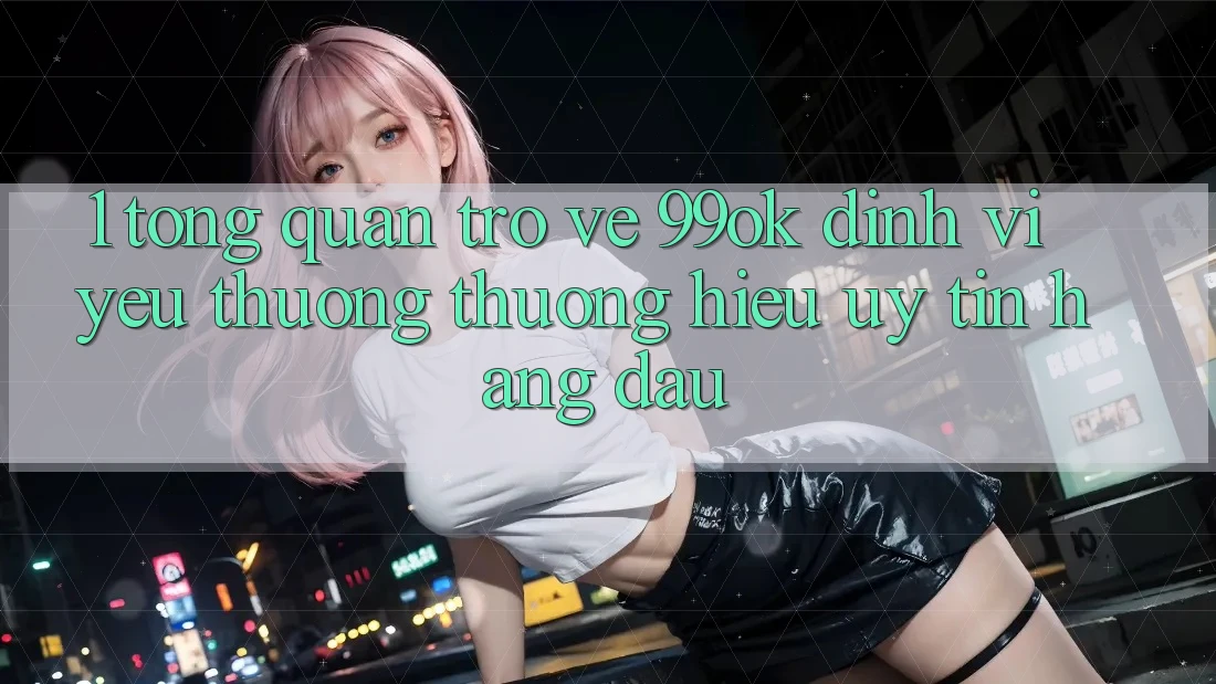 1. Tổng Quan Trở về 99ok: Định Vị Yêu thương thương Hiệu Uy Tín Hàng Đầu 1. Tổng Quan Trở về 99ok: Định Vị Yêu thương thương Hiệu Uy Tín Hàng Đầu