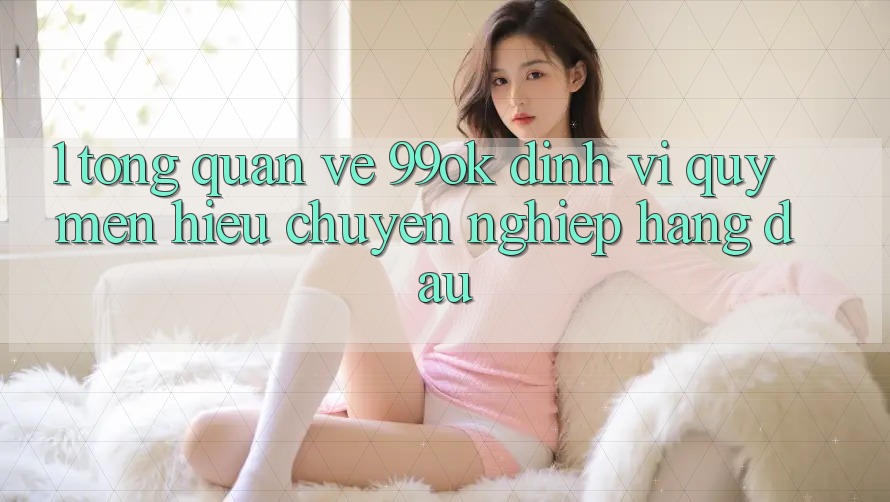 1. Tổng Quan Về 99ok: Định Vị Quý mến Hiệu Chuyên nghiệp Hàng Đầu 1. Tổng Quan Về 99ok: Định Vị Quý mến Hiệu Chuyên nghiệp Hàng Đầu