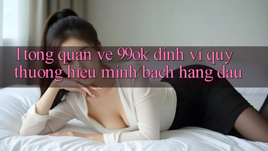 1. Tổng Quan Về 99ok: Định Vị Quý thương Hiệu Minh bạch Hàng Đầu 1. Tổng Quan Về 99ok: Định Vị Quý thương Hiệu Minh bạch Hàng Đầu