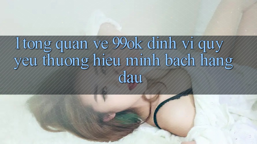 1. Tổng Quan Về 99ok: Định Vị Quý yêu thương Hiệu Minh bạch Hàng Đầu 1. Tổng Quan Về 99ok: Định Vị Quý yêu thương Hiệu Minh bạch Hàng Đầu