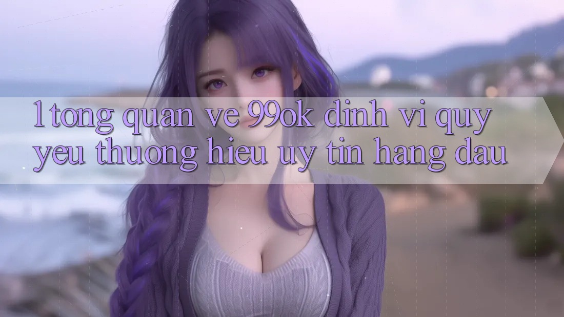 1. Tổng Quan Về 99ok: Định Vị Quý yêu thương Hiệu Uy Tín Hàng Đầu 1. Tổng Quan Về 99ok: Định Vị Quý yêu thương Hiệu Uy Tín Hàng Đầu