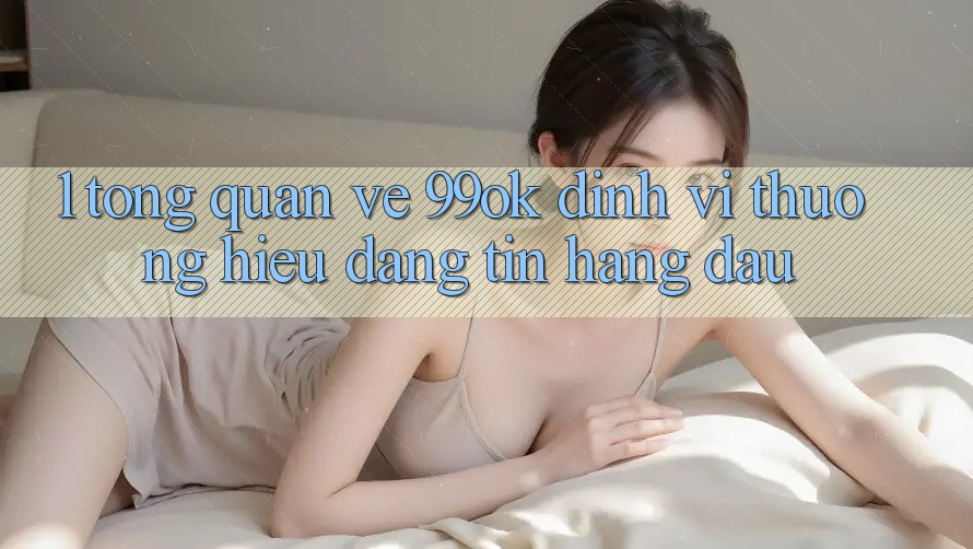 1. Tổng Quan Về 99ok: Định Vị Thương Hiệu Đáng tin Hàng Đầu 1. Tổng Quan Về 99ok: Định Vị Thương Hiệu Đáng tin Hàng Đầu
