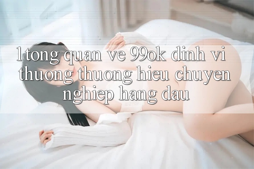 1. Tổng Quan Về 99ok: Định Vị Thương thương Hiệu Chuyên nghiệp Hàng Đầu