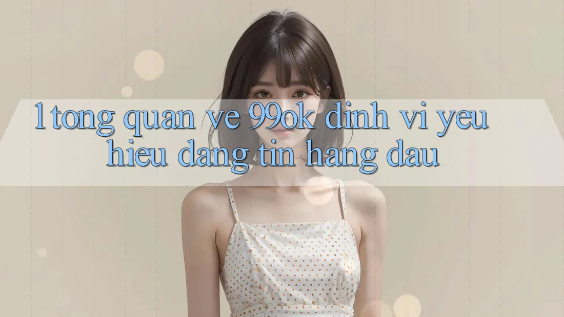 1. Tổng Quan Về 99ok: Định Vị Yêu Hiệu Đáng tin Hàng Đầu 1. Tổng Quan Về 99ok: Định Vị Yêu Hiệu Đáng tin Hàng Đầu