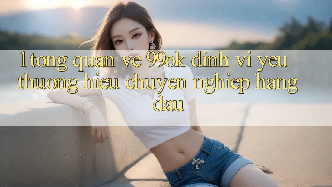 1. Tổng Quan Về 99ok: Định Vị Yêu thương Hiệu Chuyên nghiệp Hàng Đầu 1. Tổng Quan Về 99ok: Định Vị Yêu thương Hiệu Chuyên nghiệp Hàng Đầu