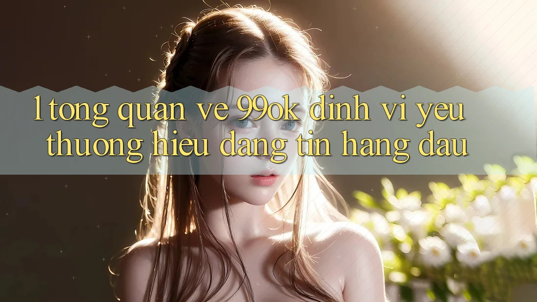 1. Tổng Quan Về 99ok: Định Vị Yêu thương Hiệu Đáng tin Hàng Đầu